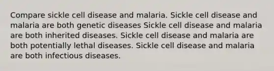 Compare sickle cell disease and malaria. Sickle cell disease and malaria are both genetic diseases Sickle cell disease and malaria are both inherited diseases. Sickle cell disease and malaria are both potentially lethal diseases. Sickle cell disease and malaria are both infectious diseases.