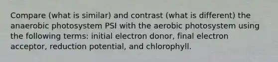 Compare (what is similar) and contrast (what is different) the anaerobic photosystem PSI with the aerobic photosystem using the following terms: initial electron donor, final electron acceptor, reduction potential, and chlorophyll.