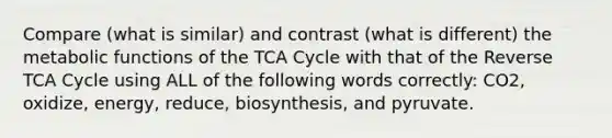 Compare (what is similar) and contrast (what is different) the metabolic functions of the TCA Cycle with that of the Reverse TCA Cycle using ALL of the following words correctly: CO2, oxidize, energy, reduce, biosynthesis, and pyruvate.