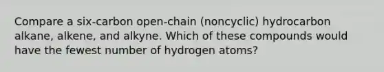 Compare a six-carbon open-chain (noncyclic) hydrocarbon alkane, alkene, and alkyne. Which of these compounds would have the fewest number of hydrogen atoms?