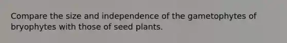 Compare the size and independence of the gametophytes of bryophytes with those of seed plants.