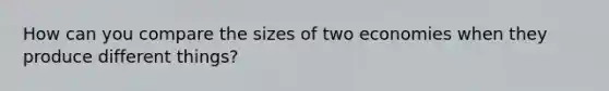 How can you compare the sizes of two economies when they produce different things?