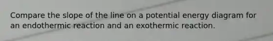 Compare the slope of the line on a potential energy diagram for an endothermic reaction and an exothermic reaction.