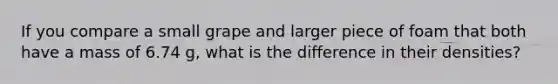 If you compare a small grape and larger piece of foam that both have a mass of 6.74 g, what is the difference in their densities?