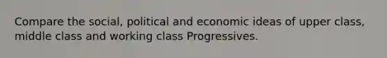 Compare the social, political and economic ideas of upper class, middle class and working class Progressives.