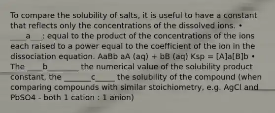 To compare the solubility of salts, it is useful to have a constant that reflects only the concentrations of the dissolved ions. • ____a___: equal to the product of the concentrations of the ions each raised to a power equal to the coefficient of the ion in the dissociation equation. AaBb aA (aq) + bB (aq) Ksp = [A]a[B]b • The ____b________ the numerical value of the solubility product constant, the _______c_____ the solubility of the compound (when comparing compounds with similar stoichiometry, e.g. AgCl and PbSO4 - both 1 cation : 1 anion)