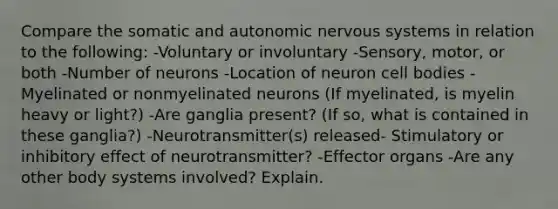 Compare the somatic and autonomic nervous systems in relation to the following: -Voluntary or involuntary -Sensory, motor, or both -Number of neurons -Location of neuron cell bodies -Myelinated or nonmyelinated neurons (If myelinated, is myelin heavy or light?) -Are ganglia present? (If so, what is contained in these ganglia?) -Neurotransmitter(s) released- Stimulatory or inhibitory effect of neurotransmitter? -Effector organs -Are any other body systems involved? Explain.