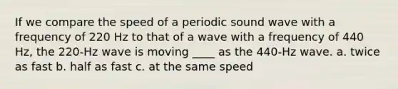 If we compare the speed of a periodic sound wave with a frequency of 220 Hz to that of a wave with a frequency of 440 Hz, the 220-Hz wave is moving ____ as the 440-Hz wave. a. twice as fast b. half as fast c. at the same speed