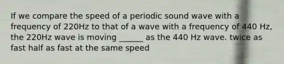 If we compare the speed of a periodic sound wave with a frequency of 220Hz to that of a wave with a frequency of 440 Hz, the 220Hz wave is moving ______ as the 440 Hz wave. twice as fast half as fast at the same speed