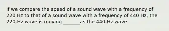 If we compare the speed of a sound wave with a frequency of 220 Hz to that of a sound wave with a frequency of 440 Hz, the 220-Hz wave is moving _______as the 440-Hz wave