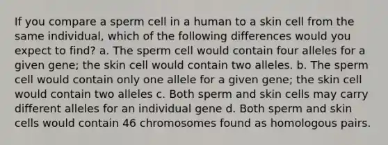 If you compare a sperm cell in a human to a skin cell from the same individual, which of the following differences would you expect to find? a. The sperm cell would contain four alleles for a given gene; the skin cell would contain two alleles. b. The sperm cell would contain only one allele for a given gene; the skin cell would contain two alleles c. Both sperm and skin cells may carry different alleles for an individual gene d. Both sperm and skin cells would contain 46 chromosomes found as homologous pairs.