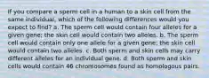 If you compare a sperm cell in a human to a skin cell from the same individual, which of the following differences would you expect to find? a. The sperm cell would contain four alleles for a given gene; the skin cell would contain two alleles. b. The sperm cell would contain only one allele for a given gene; the skin cell would contain two alleles. c. Both sperm and skin cells may carry different alleles for an individual gene. d. Both sperm and skin cells would contain 46 chromosomes found as homologous pairs.