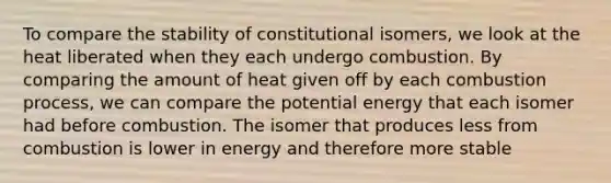 To compare the stability of constitutional isomers, we look at the heat liberated when they each undergo combustion. By comparing the amount of heat given off by each combustion process, we can compare the potential energy that each isomer had before combustion. The isomer that produces less from combustion is lower in energy and therefore more stable