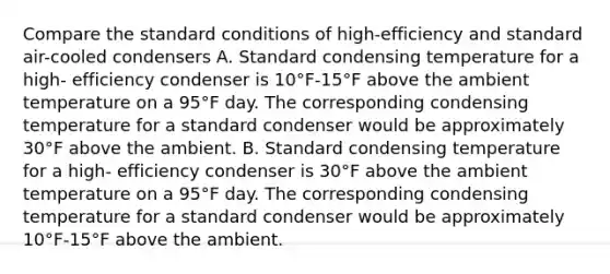 Compare the standard conditions of high-efficiency and standard air-cooled condensers A. Standard condensing temperature for a high- efficiency condenser is 10°F-15°F above the ambient temperature on a 95°F day. The corresponding condensing temperature for a standard condenser would be approximately 30°F above the ambient. B. Standard condensing temperature for a high- efficiency condenser is 30°F above the ambient temperature on a 95°F day. The corresponding condensing temperature for a standard condenser would be approximately 10°F-15°F above the ambient.