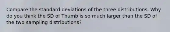 Compare the standard deviations of the three distributions. Why do you think the SD of Thumb is so much larger than the SD of the two sampling distributions?