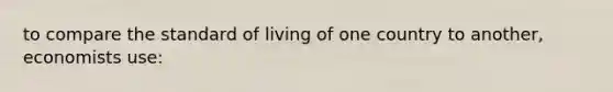 to compare the standard of living of one country to another, economists use: