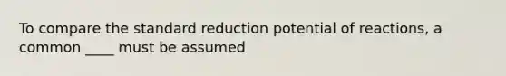 To compare the standard reduction potential of reactions, a common ____ must be assumed