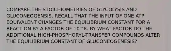 COMPARE THE STOICHIOMETRIES OF GLYCOLYSIS AND GLUCONEOGENSIS. RECALL THAT THE INPUT OF ONE ATP EQUIVALENT CHANGES THE EQUILIBRIUM CONSTANT FOR A REACTION BY A FACTOR OF 10^8. BY WHAT FACTOR DO THE ADDITIONAL HIGH-PHOSPHORYL-TRANSFER COMPOUNDS ALTER THE EQUILIBRIUM CONSTANT OF GLUCONEOGENESIS?