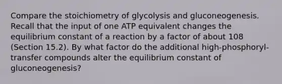 Compare the stoichiometry of glycolysis and gluconeogenesis. Recall that the input of one ATP equivalent changes the equilibrium constant of a reaction by a factor of about 108 (Section 15.2). By what factor do the additional high-phosphoryl-transfer compounds alter the equilibrium constant of gluconeogenesis?