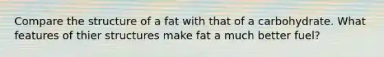 Compare the structure of a fat with that of a carbohydrate. What features of thier structures make fat a much better fuel?