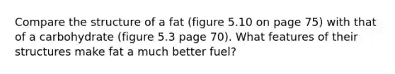 Compare the structure of a fat (figure 5.10 on page 75) with that of a carbohydrate (figure 5.3 page 70). What features of their structures make fat a much better fuel?