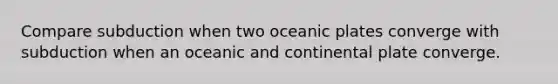 Compare subduction when two oceanic plates converge with subduction when an oceanic and continental plate converge.