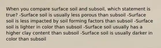 When you compare surface soil and subsoil, which statement is true? -Surface soil is usually less porous than subsoil -Surface soil is less impacted by soil forming factors than subsoil -Surface soil is lighter in color than subsoil -Surface soil usually has a higher clay content than subsoil -Surface soil is usually darker in color than subsoil