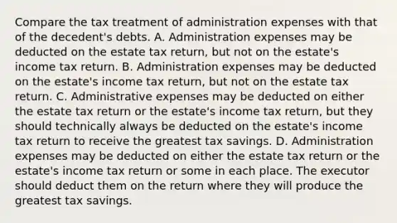 Compare the tax treatment of administration expenses with that of the​ decedent's debts. A. Administration expenses may be deducted on the estate tax​ return, but not on the​ estate's income tax return. B. Administration expenses may be deducted on the​ estate's income tax​ return, but not on the estate tax return. C. Administrative expenses may be deducted on either the estate tax return or the​ estate's income tax​ return, but they should technically always be deducted on the​ estate's income tax return to receive the greatest tax savings. D. Administration expenses may be deducted on either the estate tax return or the​ estate's income tax return or some in each place. The executor should deduct them on the return where they will produce the greatest tax savings.