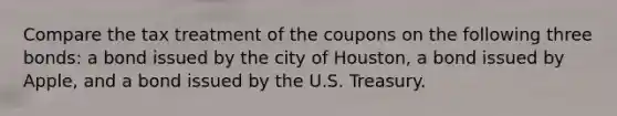 Compare the tax treatment of the coupons on the following three bonds: a bond issued by the city of Houston, a bond issued by Apple, and a bond issued by the U.S. Treasury.