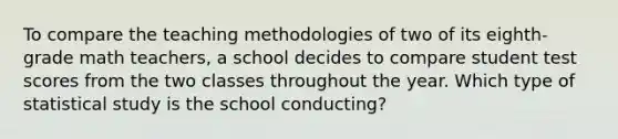 To compare the teaching methodologies of two of its eighth-grade math teachers, a school decides to compare student test scores from the two classes throughout the year. Which type of statistical study is the school conducting?