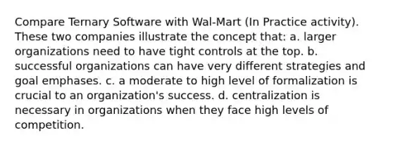 Compare Ternary Software with Wal-Mart (In Practice activity). These two companies illustrate the concept that: a. larger organizations need to have tight controls at the top. b. successful organizations can have very different strategies and goal emphases. c. a moderate to high level of formalization is crucial to an organization's success. d. centralization is necessary in organizations when they face high levels of competition.