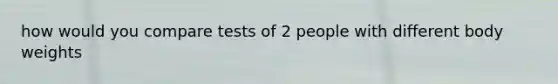 how would you compare tests of 2 people with different body weights