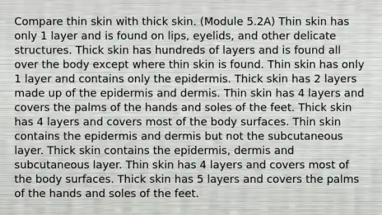 Compare thin skin with thick skin. (Module 5.2A) Thin skin has only 1 layer and is found on lips, eyelids, and other delicate structures. Thick skin has hundreds of layers and is found all over the body except where thin skin is found. Thin skin has only 1 layer and contains only <a href='https://www.questionai.com/knowledge/kBFgQMpq6s-the-epidermis' class='anchor-knowledge'>the epidermis</a>. Thick skin has 2 layers made up of the epidermis and dermis. Thin skin has 4 layers and covers the palms of the hands and soles of the feet. Thick skin has 4 layers and covers most of the body surfaces. Thin skin contains the epidermis and dermis but not the subcutaneous layer. Thick skin contains the epidermis, dermis and subcutaneous layer. Thin skin has 4 layers and covers most of the body surfaces. Thick skin has 5 layers and covers the palms of the hands and soles of the feet.