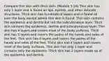 Compare thin skin with thick skin. (Module 5.2A) Thin skin has only 1 layer and is found on lips, eyelids, and other delicate structures. Thick skin has hundreds of layers and is found all over the body except where thin skin is found. Thin skin contains the epidermis and dermis but not the subcutaneous layer. Thick skin contains the epidermis, dermis and subcutaneous layer. Thin skin has 4 layers and covers most of the body surfaces. Thick skin has 5 layers and covers the palms of the hands and soles of the feet. Thin skin has 4 layers and covers the palms of the hands and soles of the feet. Thick skin has 4 layers and covers most of the body surfaces. Thin skin has only 1 layer and contains only the epidermis. Thick skin has 2 layers made up of the epidermis and dermis.