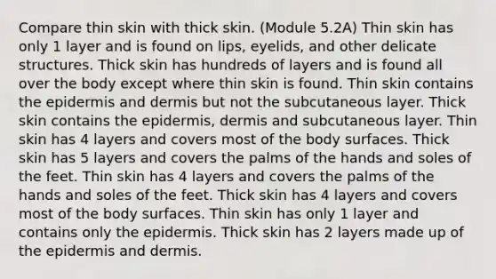 Compare thin skin with thick skin. (Module 5.2A) Thin skin has only 1 layer and is found on lips, eyelids, and other delicate structures. Thick skin has hundreds of layers and is found all over the body except where thin skin is found. Thin skin contains the epidermis and dermis but not the subcutaneous layer. Thick skin contains the epidermis, dermis and subcutaneous layer. Thin skin has 4 layers and covers most of the body surfaces. Thick skin has 5 layers and covers the palms of the hands and soles of the feet. Thin skin has 4 layers and covers the palms of the hands and soles of the feet. Thick skin has 4 layers and covers most of the body surfaces. Thin skin has only 1 layer and contains only the epidermis. Thick skin has 2 layers made up of the epidermis and dermis.