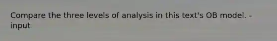 Compare the three levels of analysis in this text's OB model. - input