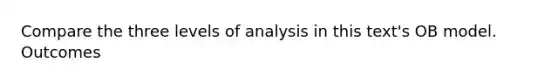 Compare the three levels of analysis in this text's OB model. Outcomes