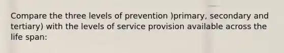 Compare the three levels of prevention )primary, secondary and tertiary) with the levels of service provision available across the life span: