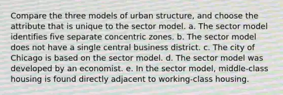 Compare the three models of urban structure, and choose the attribute that is unique to the sector model. a. The sector model identifies five separate concentric zones. b. The sector model does not have a single central business district. c. The city of Chicago is based on the sector model. d. The sector model was developed by an economist. e. In the sector model, middle-class housing is found directly adjacent to working-class housing.