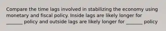 Compare the time lags involved in stabilizing the economy using monetary and fiscal policy. Inside lags are likely longer for _______ policy and outside lags are likely longer for _______ policy