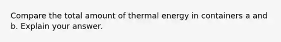 Compare the total amount of thermal energy in containers a and b. Explain your answer.