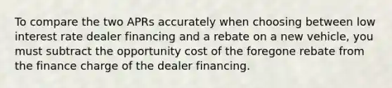 To compare the two APRs accurately when choosing between low interest rate dealer financing and a rebate on a new vehicle, you must subtract the opportunity cost of the foregone rebate from the finance charge of the dealer financing.