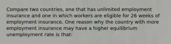 Compare two countries, one that has unlimited employment insurance and one in which workers are eligible for 26 weeks of employment insurance. One reason why the country with more employment insurance may have a higher equilibrium unemployment rate is that: