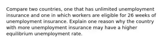 Compare two countries, one that has unlimited unemployment insurance and one in which workers are eligible for 26 weeks of unemployment insurance. Explain one reason why the country with more unemployment insurance may have a higher equilibrium unemployment rate.