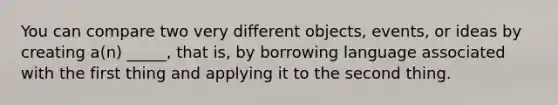 You can compare two very different objects, events, or ideas by creating a(n) _____, that is, by borrowing language associated with the first thing and applying it to the second thing.