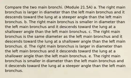 Compare the two main bronchi. (Module 21.5A) a. The right main bronchus is larger in diameter than the left main bronchus and it descends toward the lung at a steeper angle than the left main bronchus. b. The right main bronchus is smaller in diameter than the left main bronchus and it descends toward the lung at a shallower angle than the left main bronchus. c. The right main bronchus is the same diameter as the left main bronchus and it descends toward the lung at a shallower angle than the left main bronchus. d. The right main bronchus is larger in diameter than the left main bronchus and it descends toward the lung at a shallower angle than the left main bronchus. e. The right main bronchus is smaller in diameter than the left main bronchus and it descends toward the lung at a steeper angle than the left main bronchus.