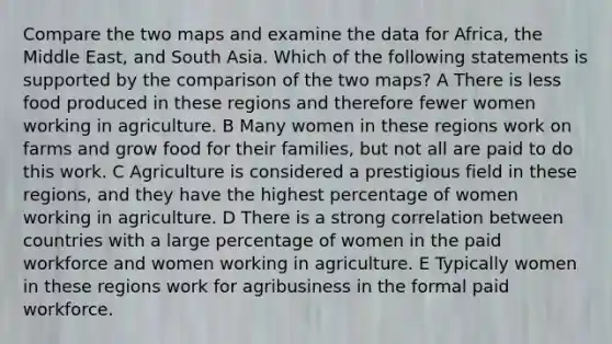 Compare the two maps and examine the data for Africa, the Middle East, and South Asia. Which of the following statements is supported by the comparison of the two maps? A There is less food produced in these regions and therefore fewer women working in agriculture. B Many women in these regions work on farms and grow food for their families, but not all are paid to do this work. C Agriculture is considered a prestigious field in these regions, and they have the highest percentage of women working in agriculture. D There is a strong correlation between countries with a large percentage of women in the paid workforce and women working in agriculture. E Typically women in these regions work for agribusiness in the formal paid workforce.