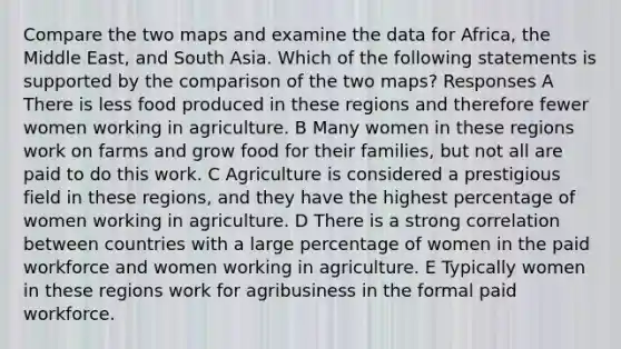 Compare the two maps and examine the data for Africa, the Middle East, and South Asia. Which of the following statements is supported by the comparison of the two maps? Responses A There is less food produced in these regions and therefore fewer women working in agriculture. B Many women in these regions work on farms and grow food for their families, but not all are paid to do this work. C Agriculture is considered a prestigious field in these regions, and they have the highest percentage of women working in agriculture. D There is a strong correlation between countries with a large percentage of women in the paid workforce and women working in agriculture. E Typically women in these regions work for agribusiness in the formal paid workforce.