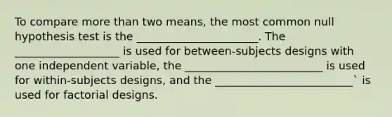 To compare more than two means, the most common null hypothesis test is the ______________________. The ___________________ is used for between-subjects designs with one independent variable, the _________________________ is used for within-subjects designs, and the _________________________` is used for factorial designs.