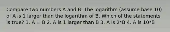 Compare two numbers A and B. The logarithm (assume base 10) of A is 1 larger than the logarithm of B. Which of the statements is true? 1. A = B 2. A is 1 larger than B 3. A is 2*B 4. A is 10*B